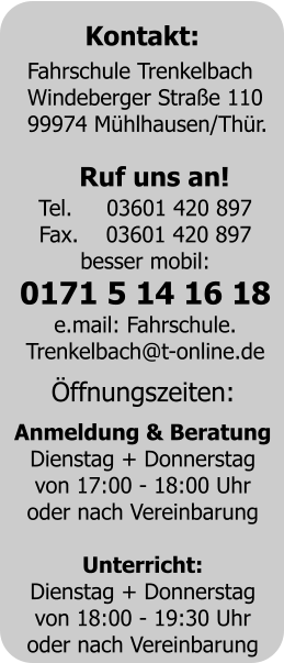Kontakt: Fahrschule Trenkelbach	 Windeberger Stra�e 110	 99974 M�hlhausen/Th�r. Ruf uns an! Tel.     03601 420 897 Fax.    03601 420 897 besser mobil: 0171 5 14 16 18 e.mail: Fahrschule. Trenkelbach@t-online.de �ffnungszeiten: Anmeldung & Beratung Dienstag + Donnerstag von 17:00 - 18:00 Uhr oder nach Vereinbarung  Unterricht: Dienstag + Donnerstag von 18:00 - 19:30 Uhr oder nach Vereinbarung